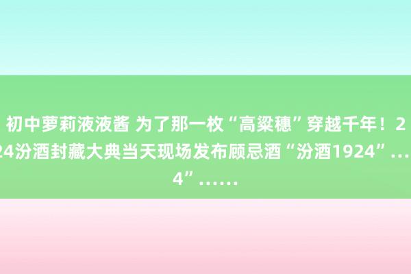 初中萝莉液液酱 为了那一枚“高粱穗”穿越千年！2024汾酒封藏大典当天现场发布顾忌酒“汾酒1924”……