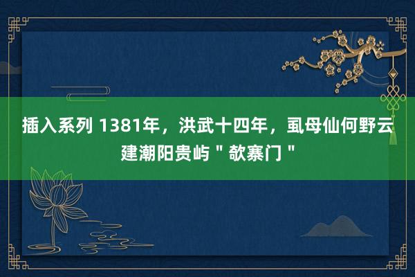 插入系列 1381年，洪武十四年，虱母仙何野云建潮阳贵屿＂欹寨门＂