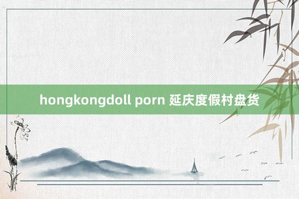 hongkongdoll porn 延庆度假村盘货