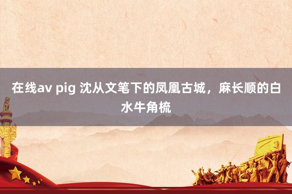 在线av pig 沈从文笔下的凤凰古城，麻长顺的白水牛角梳