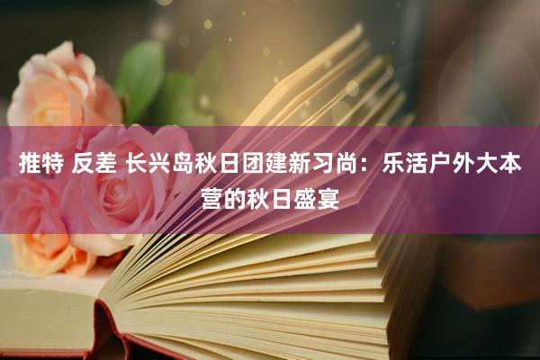 推特 反差 长兴岛秋日团建新习尚：乐活户外大本营的秋日盛宴