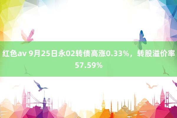 红色av 9月25日永02转债高涨0.33%，转股溢价率57.59%