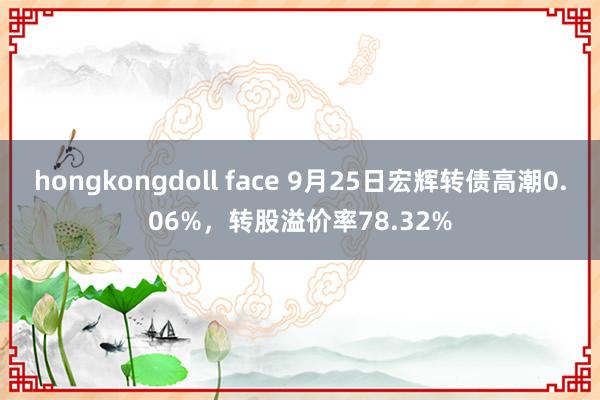 hongkongdoll face 9月25日宏辉转债高潮0.06%，转股溢价率78.32%