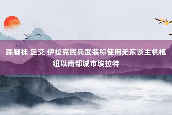 踩脚袜 足交 伊拉克民兵武装称使用无东谈主机枢纽以南部城市埃拉特