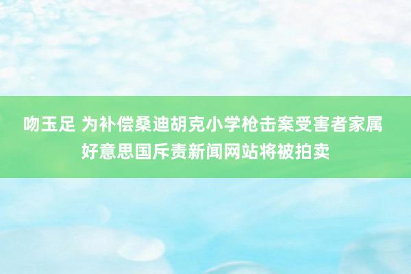 吻玉足 为补偿桑迪胡克小学枪击案受害者家属 好意思国斥责新闻网站将被拍卖