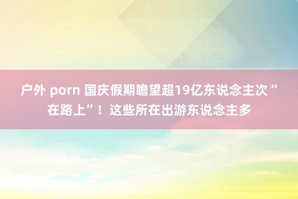 户外 porn 国庆假期瞻望超19亿东说念主次“在路上”！这些所在出游东说念主多