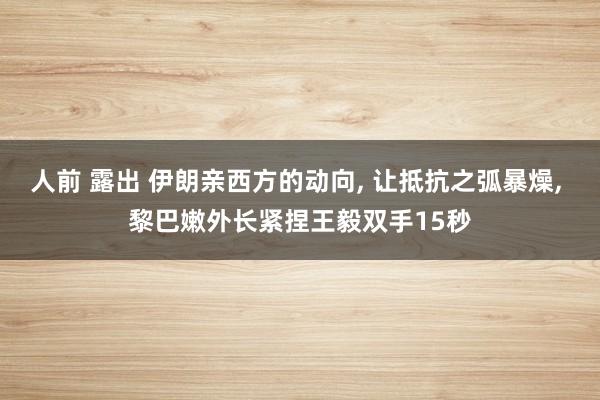 人前 露出 伊朗亲西方的动向， 让抵抗之弧暴燥， 黎巴嫩外长紧捏王毅双手15秒