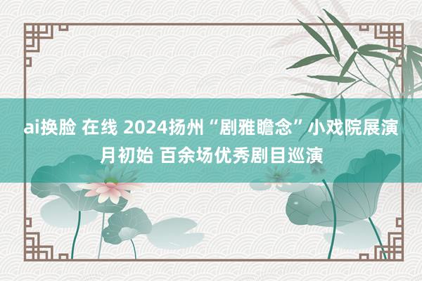 ai换脸 在线 2024扬州“剧雅瞻念”小戏院展演月初始 百余场优秀剧目巡演