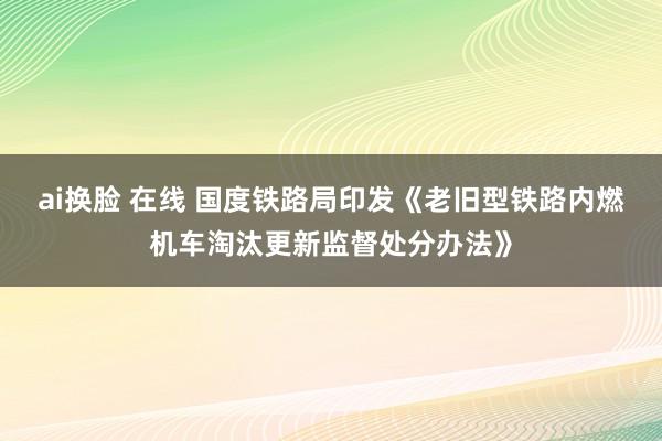 ai换脸 在线 国度铁路局印发《老旧型铁路内燃机车淘汰更新监督处分办法》