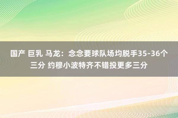 国产 巨乳 马龙：念念要球队场均脱手35-36个三分 约穆小波特齐不错投更多三分