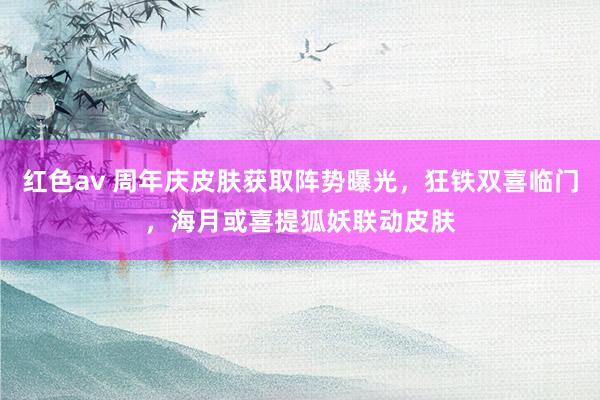 红色av 周年庆皮肤获取阵势曝光，狂铁双喜临门，海月或喜提狐妖联动皮肤