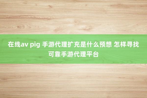 在线av pig 手游代理扩充是什么预想 怎样寻找可靠手游代理平台