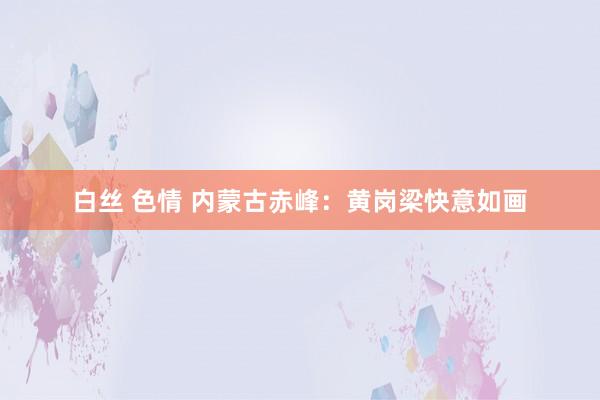 白丝 色情 内蒙古赤峰：黄岗梁快意如画