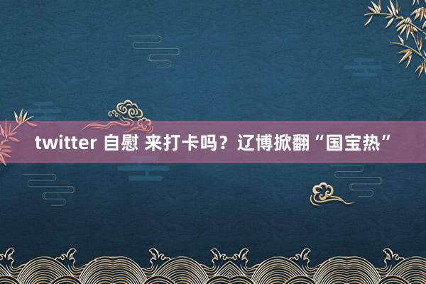 twitter 自慰 来打卡吗？辽博掀翻“国宝热”