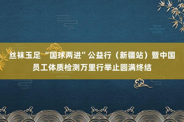 丝袜玉足 “国球两进”公益行（新疆站）暨中国员工体质检测万里行举止圆满终结