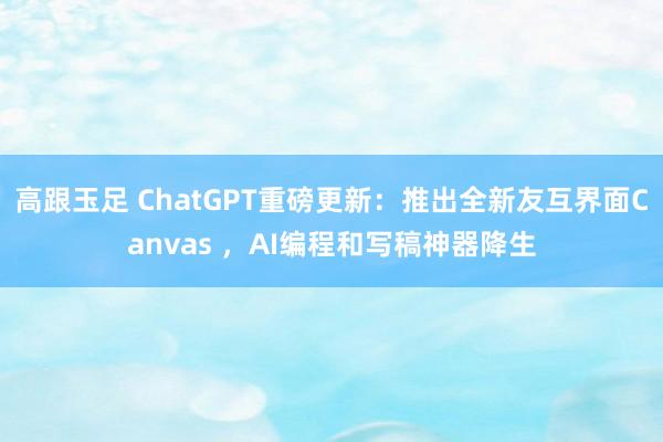 高跟玉足 ChatGPT重磅更新：推出全新友互界面Canvas ，AI编程和写稿神器降生