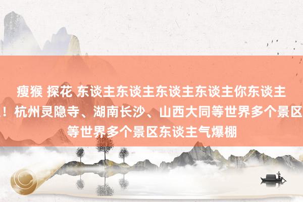 瘦猴 探花 东谈主东谈主东谈主东谈主你东谈主东谈主东谈主！杭州灵隐寺、湖南长沙、山西大同等世界多个景区东谈主气爆棚