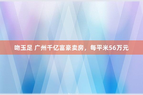 吻玉足 广州千亿富豪卖房，每平米56万元