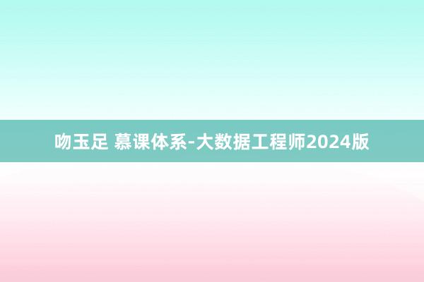 吻玉足 慕课体系-大数据工程师2024版