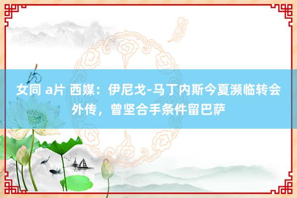 女同 a片 西媒：伊尼戈-马丁内斯今夏濒临转会外传，曾坚合手条件留巴萨