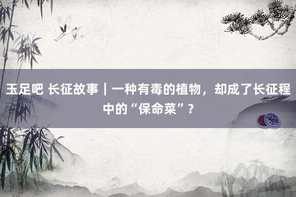 玉足吧 长征故事｜一种有毒的植物，却成了长征程中的“保命菜”？