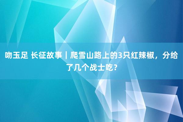 吻玉足 长征故事｜爬雪山路上的3只红辣椒，分给了几个战士吃？