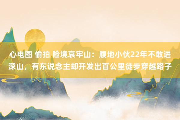 心电图 偷拍 险境哀牢山：腹地小伙22年不敢进深山，有东说念主却开发出百公里徒步穿越路子