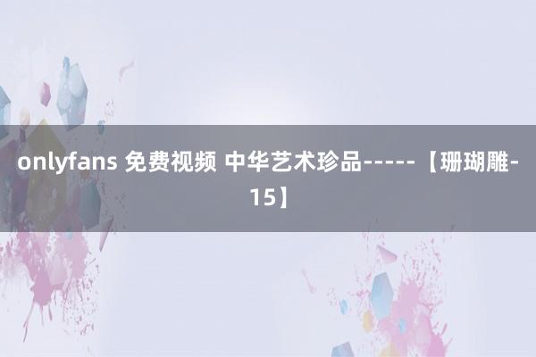 onlyfans 免费视频 中华艺术珍品-----【珊瑚雕-15】