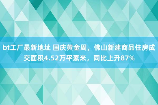 bt工厂最新地址 国庆黄金周，佛山新建商品住房成交面积4.52万平素米，同比上升87%