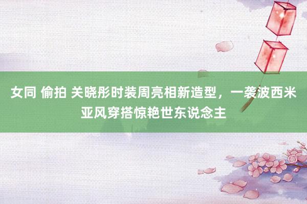 女同 偷拍 关晓彤时装周亮相新造型，一袭波西米亚风穿搭惊艳世东说念主