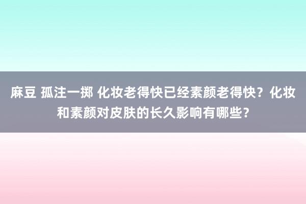 麻豆 孤注一掷 化妆老得快已经素颜老得快？化妆和素颜对皮肤的长久影响有哪些？