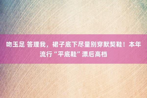 吻玉足 答理我，裙子底下尽量别穿默契鞋！本年流行“平底鞋”漂后高档