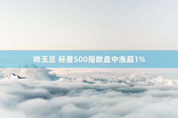 吻玉足 标普500指数盘中涨超1%