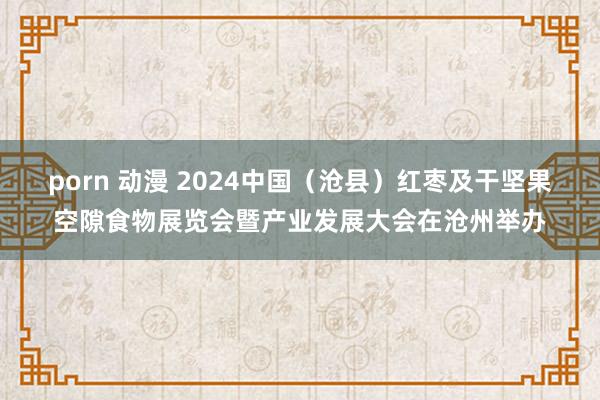 porn 动漫 2024中国（沧县）红枣及干坚果空隙食物展览会暨产业发展大会在沧州举办