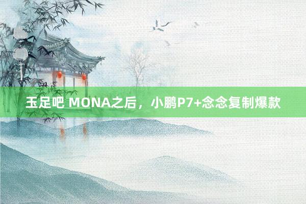 玉足吧 MONA之后，小鹏P7+念念复制爆款