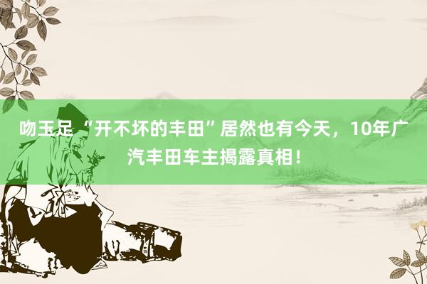 吻玉足 “开不坏的丰田”居然也有今天，10年广汽丰田车主揭露真相！