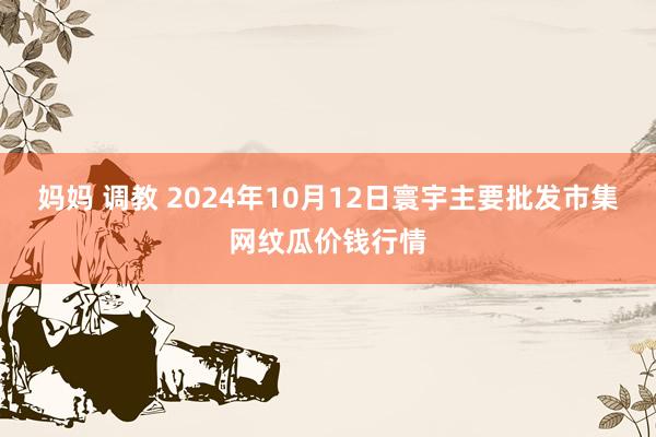 妈妈 调教 2024年10月12日寰宇主要批发市集网纹瓜价钱行情