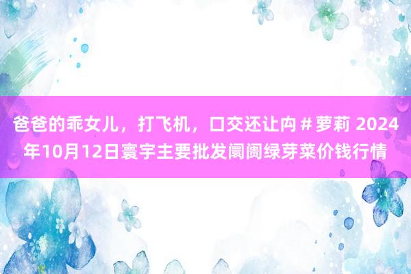 爸爸的乖女儿，打飞机，口交还让禸＃萝莉 2024年10月12日寰宇主要批发阛阓绿芽菜价钱行情