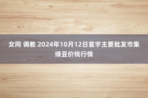 女同 调教 2024年10月12日寰宇主要批发市集绿豆价钱行情