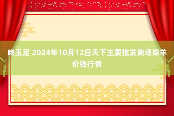 吻玉足 2024年10月12日天下主要批发商场绵羊价钱行情