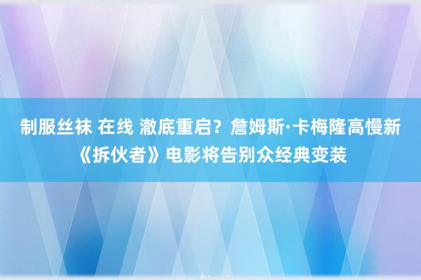 制服丝袜 在线 澈底重启？詹姆斯·卡梅隆高慢新《拆伙者》电影将告别众经典变装