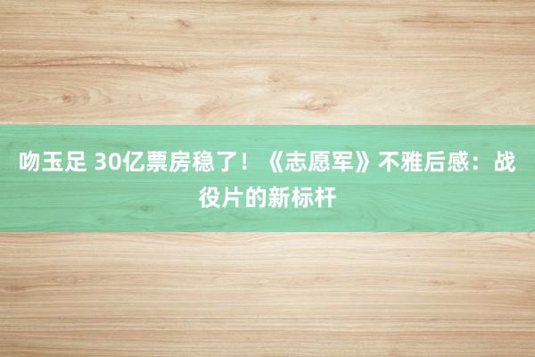 吻玉足 30亿票房稳了！《志愿军》不雅后感：战役片的新标杆