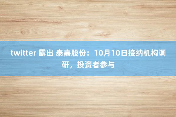 twitter 露出 泰嘉股份：10月10日接纳机构调研，投资者参与