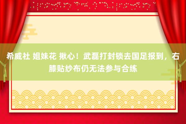 希威社 姐妹花 揪心！武磊打封锁去国足报到，右膝贴纱布仍无法参与合练