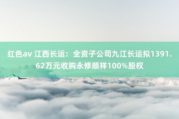 红色av 江西长运：全资子公司九江长运拟1391.62万元收购永修顺祥100%股权