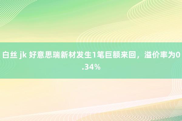 白丝 jk 好意思瑞新材发生1笔巨额来回，溢价率为0.34%