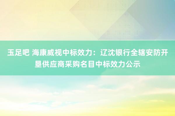 玉足吧 海康威视中标效力：辽沈银行全辖安防开垦供应商采购名目中标效力公示