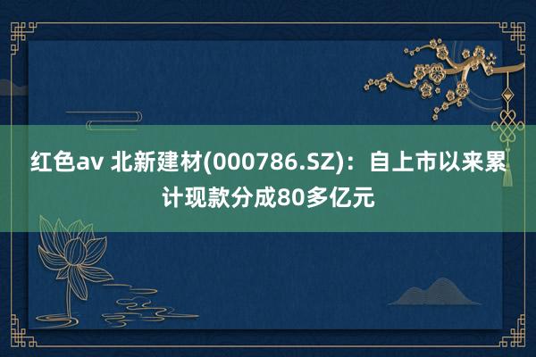 红色av 北新建材(000786.SZ)：自上市以来累计现款分成80多亿元