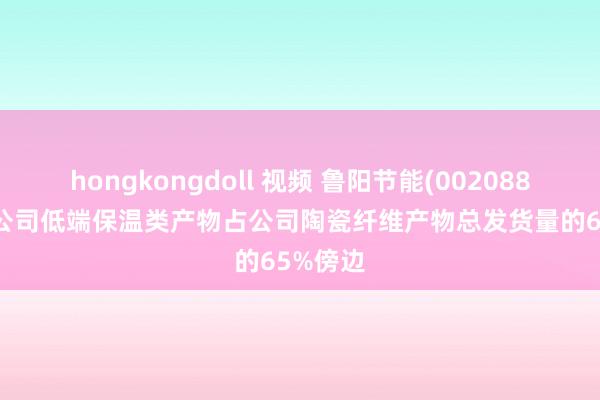 hongkongdoll 视频 鲁阳节能(002088.SZ)：公司低端保温类产物占公司陶瓷纤维产物总发货量的65%傍边