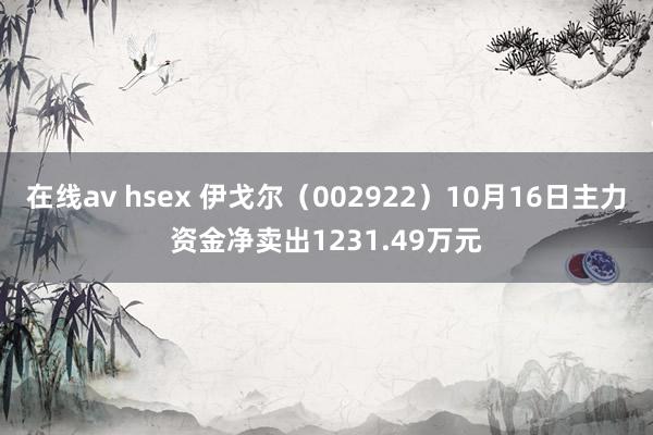 在线av hsex 伊戈尔（002922）10月16日主力资金净卖出1231.49万元